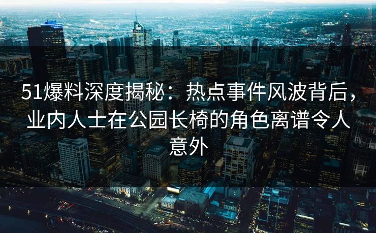 51爆料深度揭秘：热点事件风波背后，业内人士在公园长椅的角色离谱令人意外