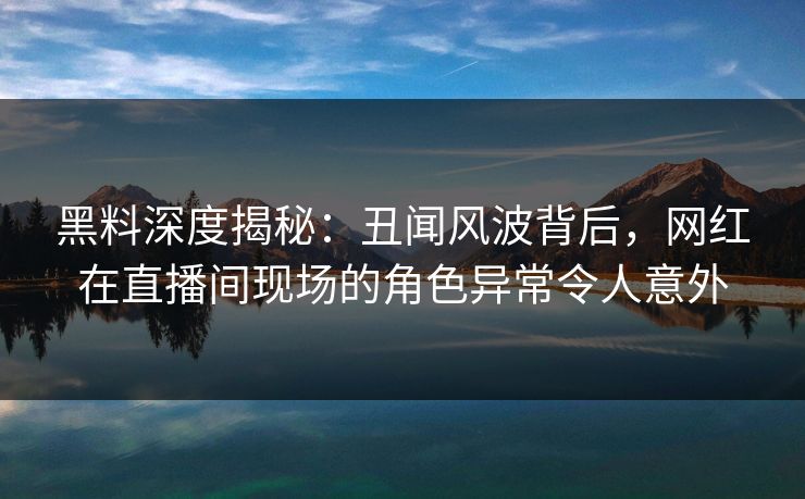 黑料深度揭秘：丑闻风波背后，网红在直播间现场的角色异常令人意外