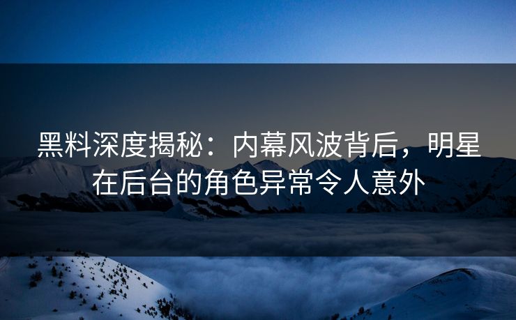 黑料深度揭秘：内幕风波背后，明星在后台的角色异常令人意外