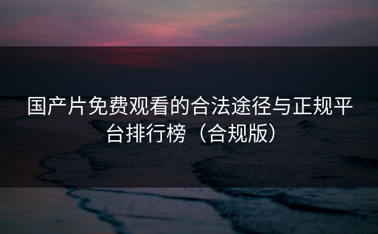 国产片免费观看的合法途径与正规平台排行榜（合规版）