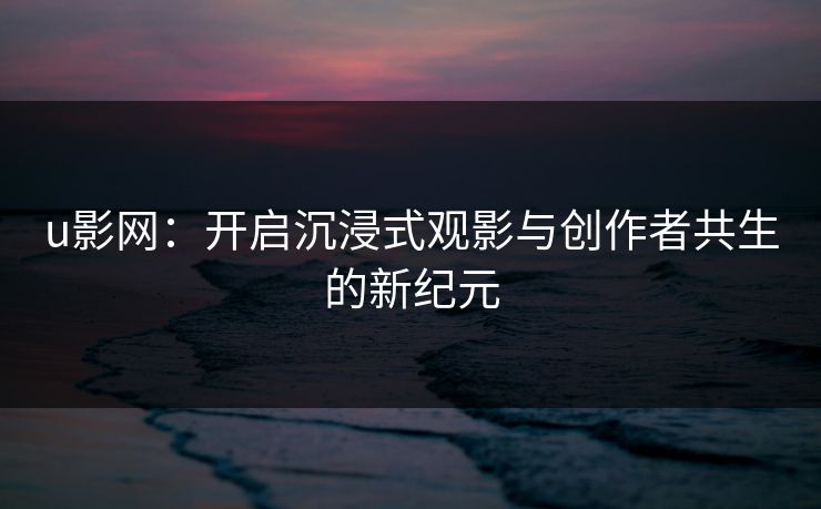 u影网:开启沉浸式观影与创作者共生的新纪元