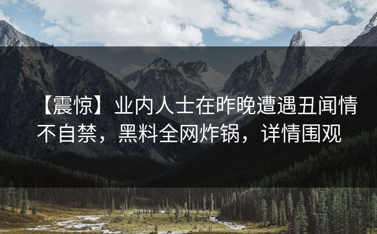 【震惊】业内人士在昨晚遭遇丑闻情不自禁,黑料全网炸锅,详情围观