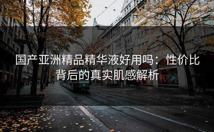 国产亚洲精品精华液好用吗：性价比背后的真实肌感解析