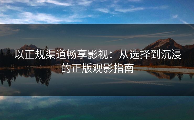 以正规渠道畅享影视:从选择到沉浸的正版观影指南