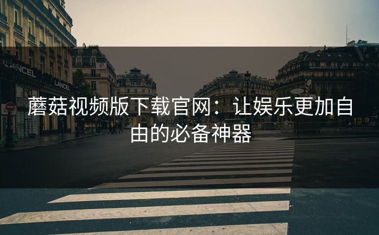 蘑菇视频版下载官网：让娱乐更加自由的必备神器