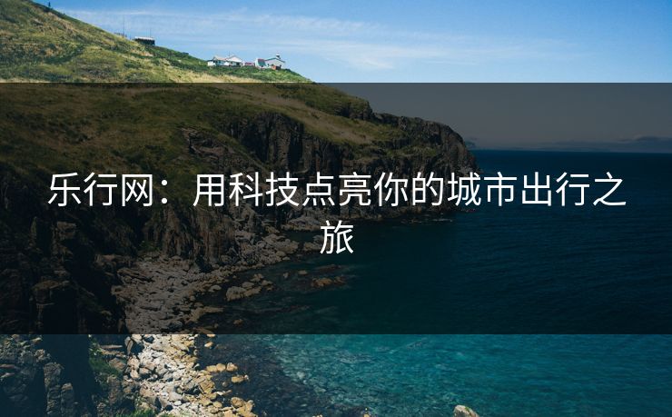 乐行网:用科技点亮你的城市出行之旅