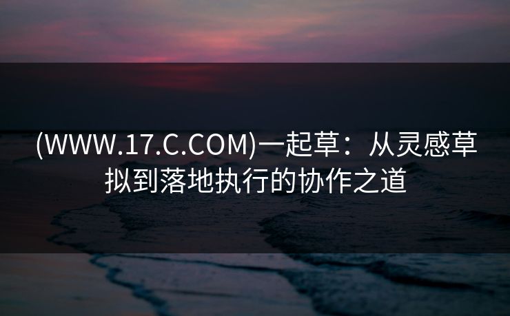 (WWW.17.C.COM)一起草:从灵感草拟到落地执行的协作之道