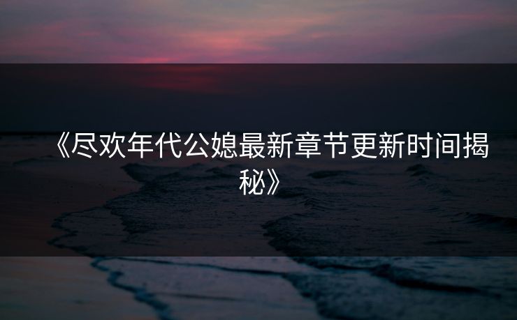 《尽欢年代公媳最新章节更新时间揭秘》 《尽欢年代公媳最新章节更新时间揭秘》
