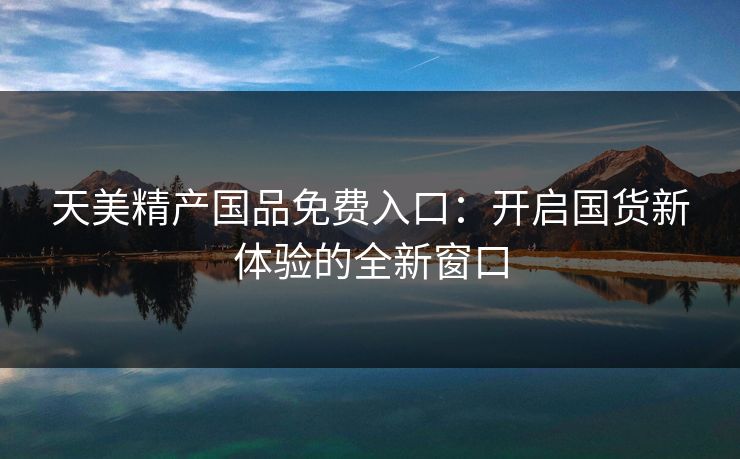 天美精产国品免费入口:开启国货新体验的全新窗口 天美精产国品免费入口:开启国货新体验的全新窗口