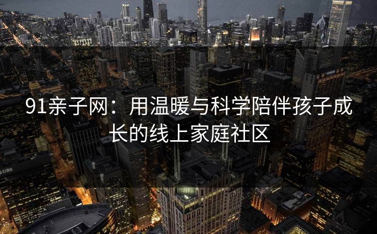 91亲子网：用温暖与科学陪伴孩子成长的线上家庭社区