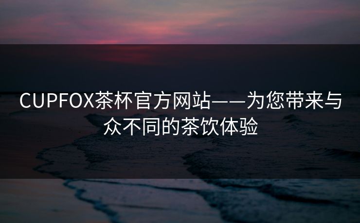 CUPFOX茶杯官方网站——为您带来与众不同的茶饮体验