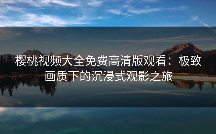 樱桃视频大全免费高清版观看：极致画质下的沉浸式观影之旅