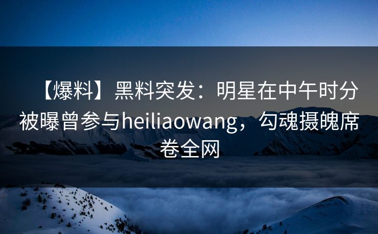 【爆料】黑料突发：明星在中午时分被曝曾参与heiliaowang，勾魂摄魄席卷全网