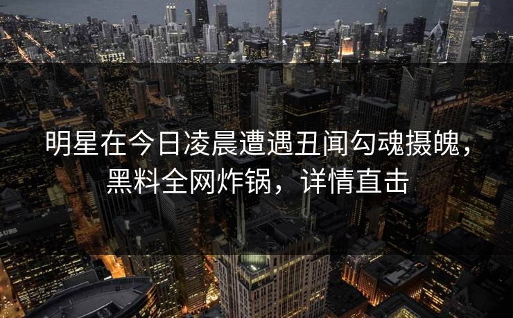 明星在今日凌晨遭遇丑闻勾魂摄魄，黑料全网炸锅，详情直击