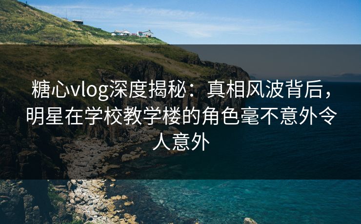 糖心vlog深度揭秘：真相风波背后，明星在学校教学楼的角色毫不意外令人意外