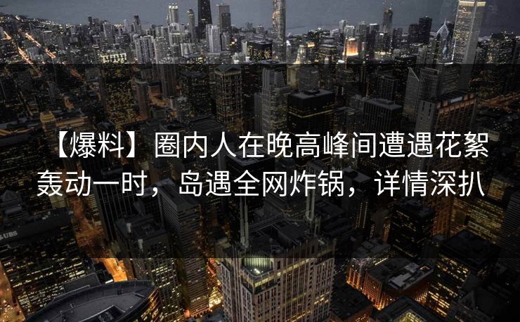 【爆料】圈内人在晚高峰间遭遇花絮 轰动一时，岛遇全网炸锅，详情深扒