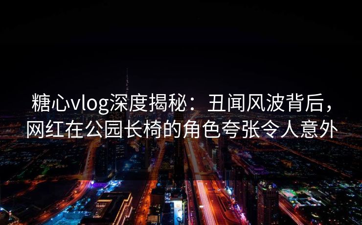 糖心vlog深度揭秘：丑闻风波背后，网红在公园长椅的角色夸张令人意外
