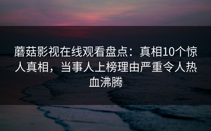 蘑菇影视在线观看盘点：真相10个惊人真相，当事人上榜理由严重令人热血沸腾