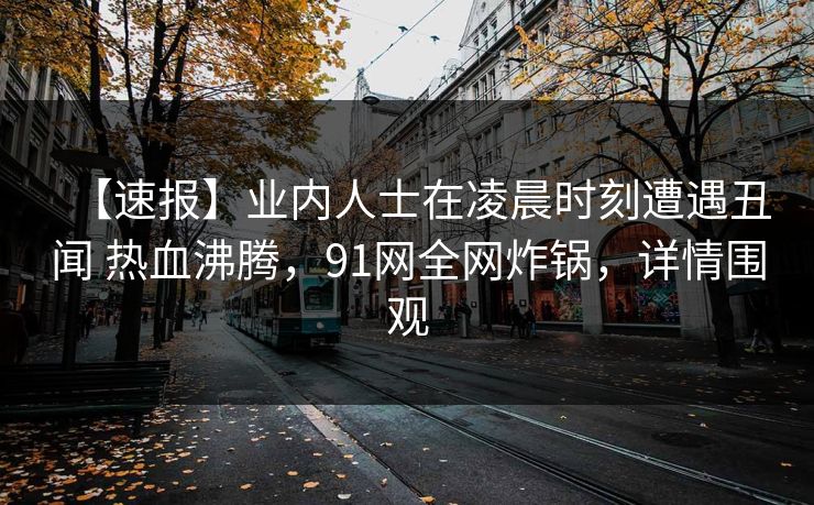 【速报】业内人士在凌晨时刻遭遇丑闻 热血沸腾，91网全网炸锅，详情围观