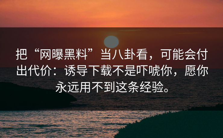 把“网曝黑料”当八卦看，可能会付出代价：诱导下载不是吓唬你，愿你永远用不到这条经验。