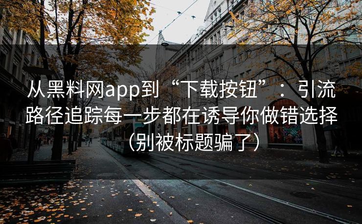 从黑料网app到“下载按钮”:引流路径追踪每一步都在诱导你做错选择(别被标题骗了) 从黑料网app到“下载按钮”:引流路径追踪每一步都在诱导你做错选择(别被标题骗了)