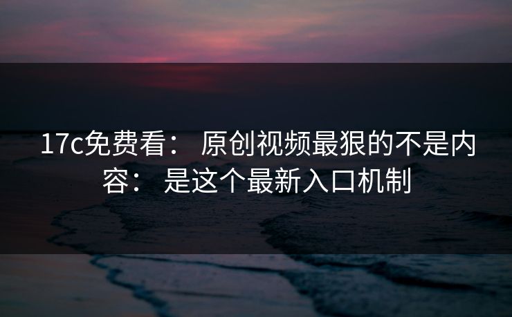 17c免费看： 原创视频最狠的不是内容： 是这个最新入口机制