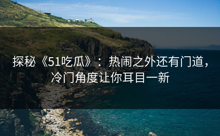 探秘《51吃瓜》：热闹之外还有门道，冷门角度让你耳目一新